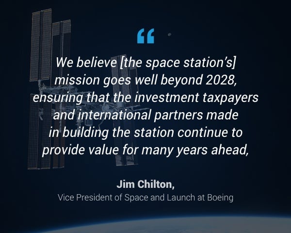 "We believe [the space station's] mission goes well beyond 2028, ensuring that the investment taxpayers and international partners made in building the station continue to provide value for many years ahead," - Jim Chilton